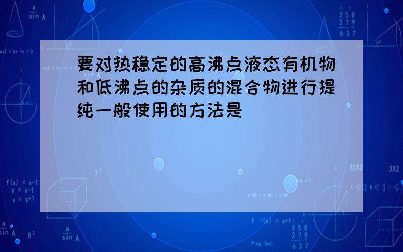 要对热稳定的高沸点液态有机物和低沸点的杂质的混合物进行提纯一般使用的方法是（　　）