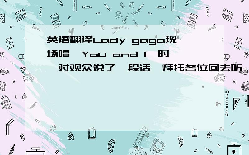 英语翻译Lady gaga现场唱《You and I》时,对观众说了一段话,拜托各位回去听一听、然后把原话以及其译文告诉