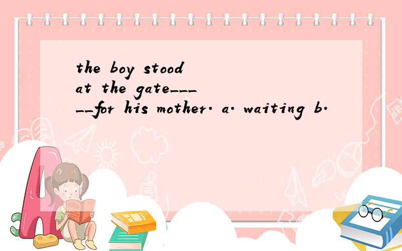 the boy stood at the gate_____for his mother. a. waiting b.