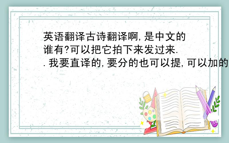 英语翻译古诗翻译啊,是中文的谁有?可以把它拍下来发过来..我要直译的,要分的也可以提,可以加的...