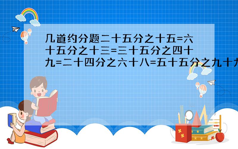 几道约分题二十五分之十五=六十五分之十三=三十五分之四十九=二十四分之六十八=五十五分之九十九=七十六分之五十七=