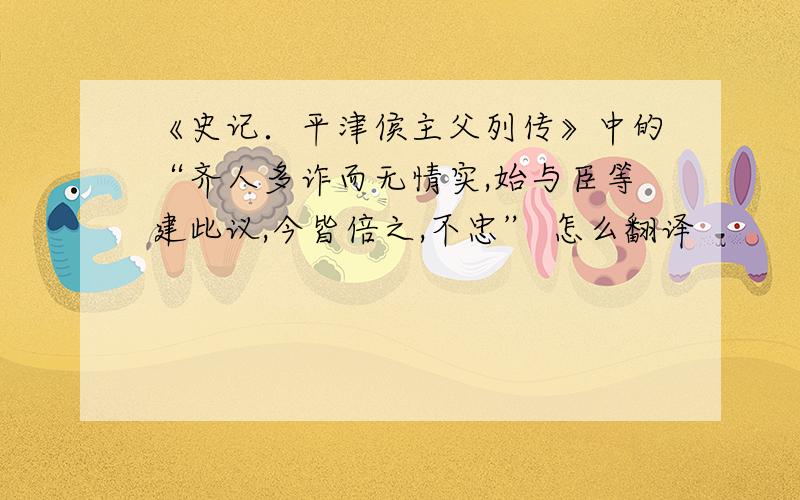 《史记．平津侯主父列传》中的“齐人多诈而无情实,始与臣等建此议,今皆倍之,不忠” 怎么翻译