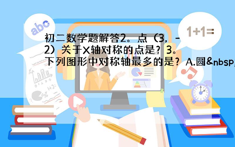 初二数学题解答2。点（3，-2）关于X轴对称的点是？3。下列图形中对称轴最多的是？A.圆 B.正方形 