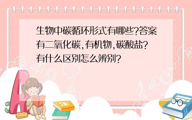 生物中碳循环形式有哪些?答案有二氧化碳,有机物,碳酸盐?有什么区别怎么辨别?