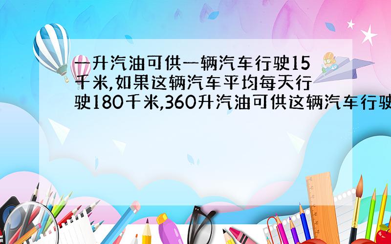 一升汽油可供一辆汽车行驶15千米,如果这辆汽车平均每天行驶180千米,360升汽油可供这辆汽车行驶多少天?