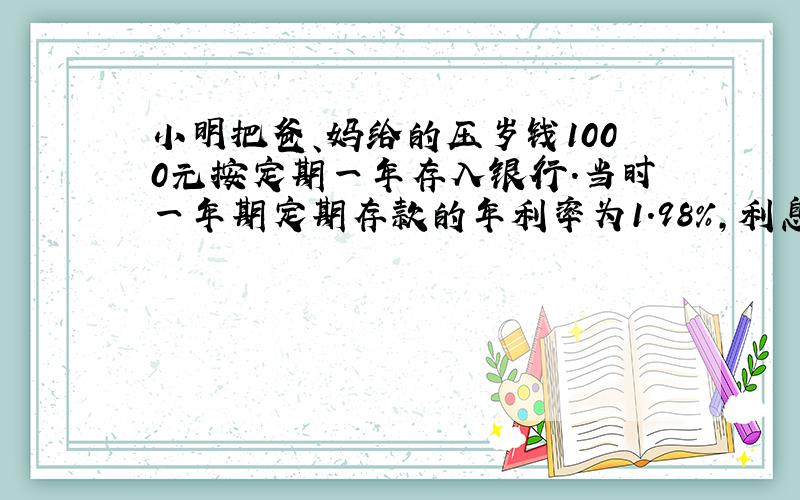 小明把爸、妈给的压岁钱1000元按定期一年存入银行.当时一年期定期存款的年利率为1.98%,利息率为20%,到