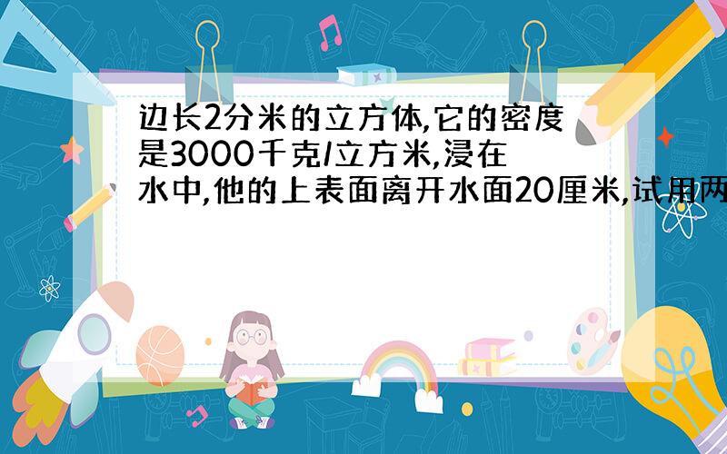 边长2分米的立方体,它的密度是3000千克/立方米,浸在水中,他的上表面离开水面20厘米,试用两种方法算浮力.