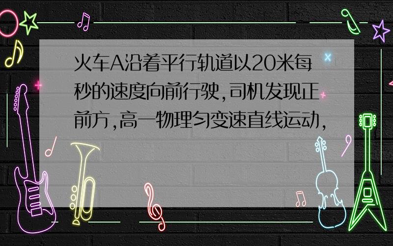 火车A沿着平行轨道以20米每秒的速度向前行驶,司机发现正前方,高一物理匀变速直线运动,