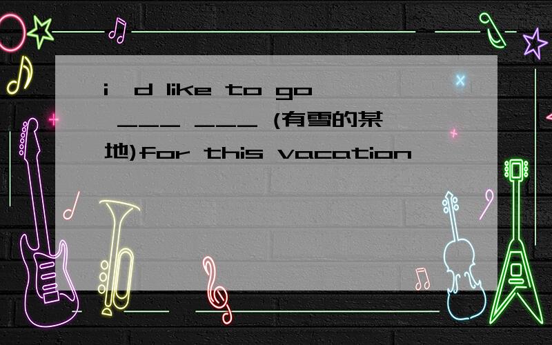 i'd like to go ___ ___ (有雪的某地)for this vacation