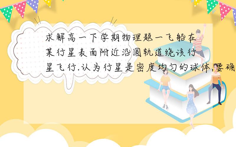 求解高一下学期物理题一飞船在某行星表面附近沿圆轨道绕该行星飞行.认为行星是密度均匀的球体,要确定该行星的密度,只需要测量