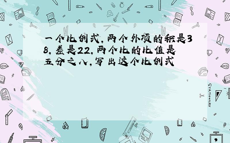 一个比例式,两个外项的积是38,差是22,两个比的比值是五分之八,写出这个比例式