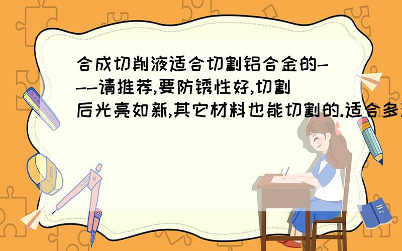 合成切削液适合切割铝合金的---请推荐,要防锈性好,切割后光亮如新,其它材料也能切割的.适合多种加工工艺的谢谢.