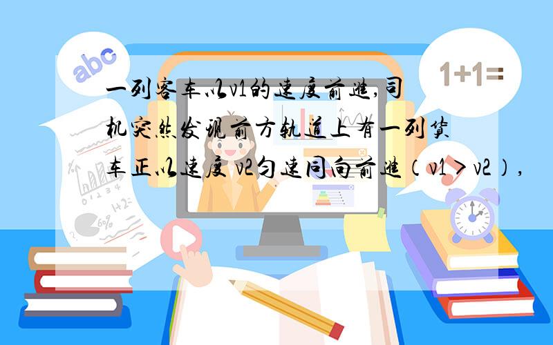 一列客车以v1的速度前进,司机突然发现前方轨道上有一列货车正以速度 v2匀速同向前进（v1＞v2）,