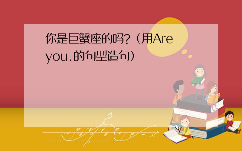 你是巨蟹座的吗?（用Are you.的句型造句）