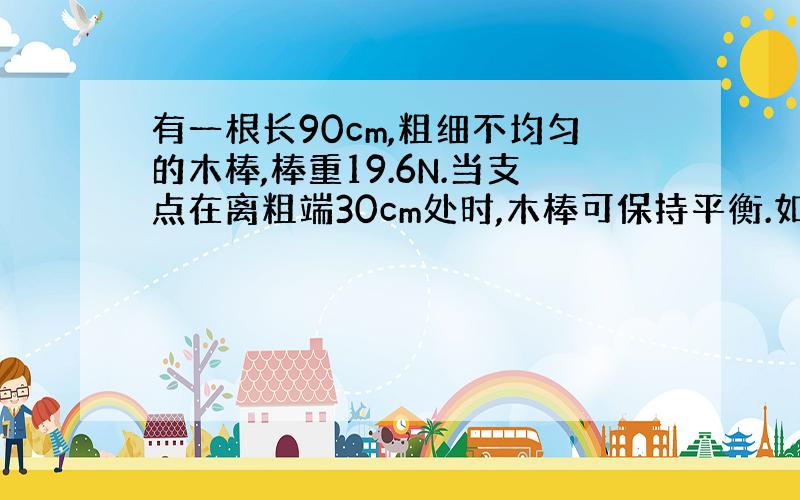 有一根长90cm,粗细不均匀的木棒,棒重19.6N.当支点在离粗端30cm处时,木棒可保持平衡.如支点到离粗端50cm处