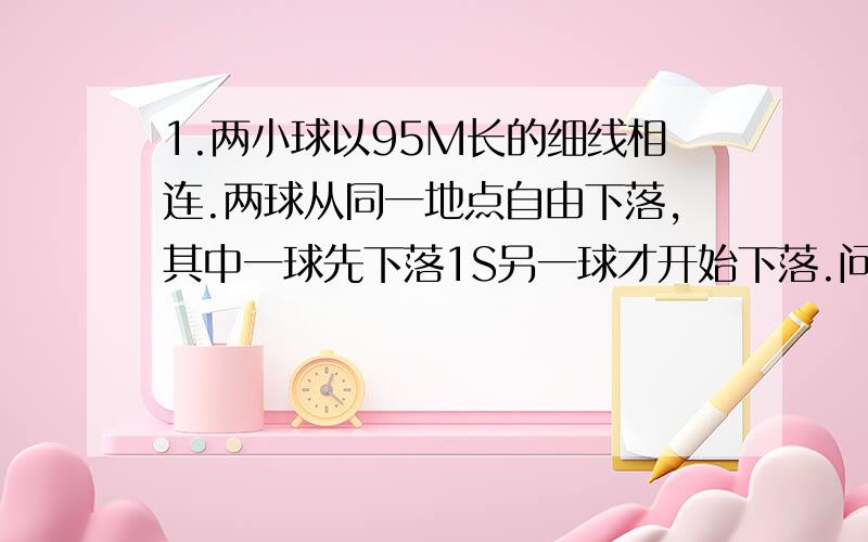 1.两小球以95M长的细线相连.两球从同一地点自由下落,其中一球先下落1S另一球才开始下落.问后一球下落几秒线才被拉直?