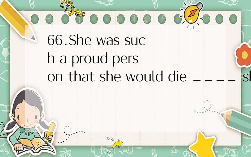 66.She was such a proud person that she would die ____ she w