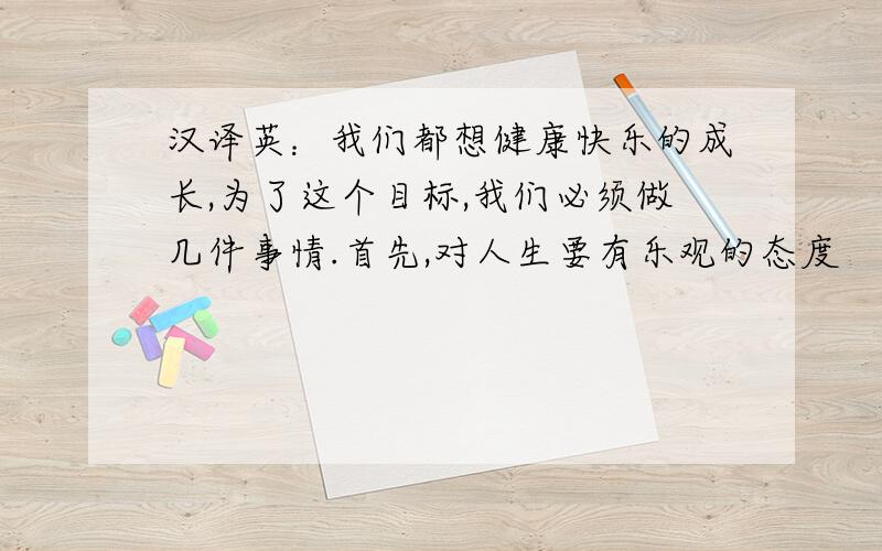 汉译英：我们都想健康快乐的成长,为了这个目标,我们必须做几件事情.首先,对人生要有乐观的态度