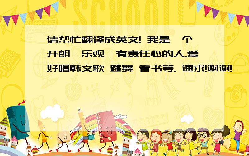 请帮忙翻译成英文! 我是一个开朗,乐观,有责任心的人.爱好唱韩文歌 跳舞 看书等. 速求!谢谢!