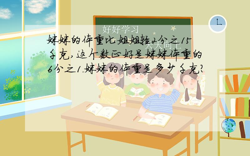 妹妹的体重比姐姐轻2分之15千克,这个数正好是妹妹体重的6分之1.妹妹的体重是多少千克?