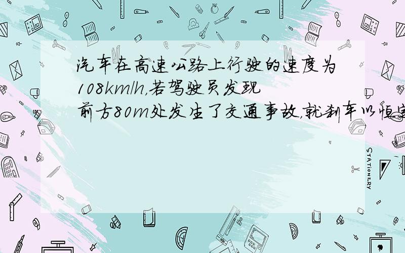 汽车在高速公路上行驶的速度为108km/h，若驾驶员发现前方80m处发生了交通事故，就刹车以恒定的加速度做匀减速直线运动