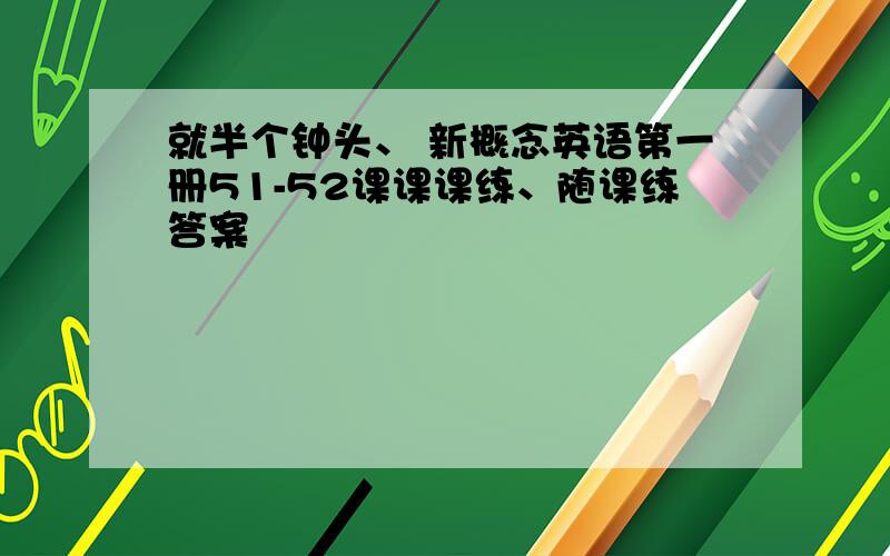 就半个钟头、 新概念英语第一册51-52课课课练、随课练答案