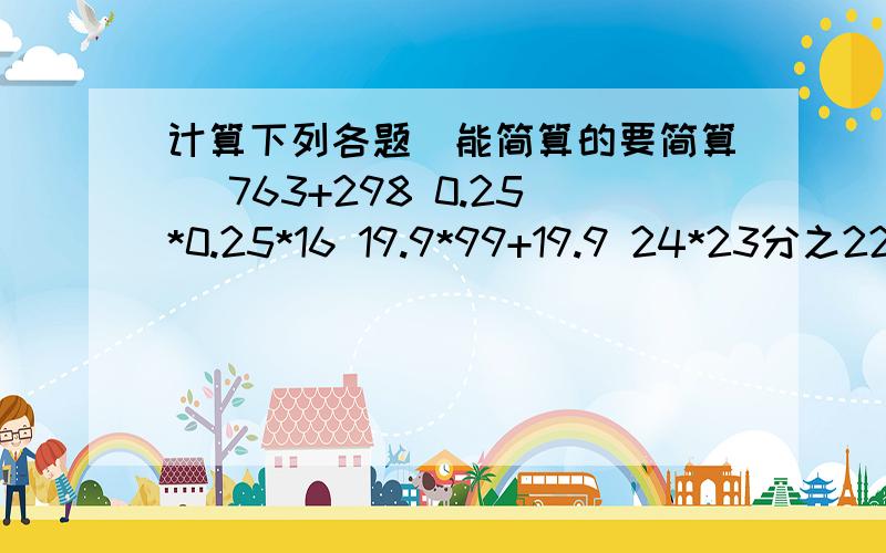 计算下列各题（能简算的要简算） 763+298 0.25*0.25*16 19.9*99+19.9 24*23分之22