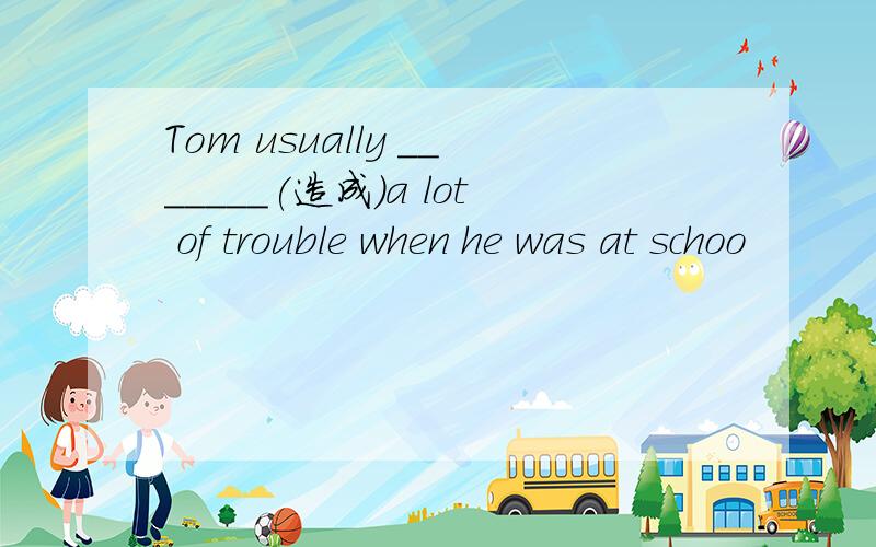 Tom usually _______(造成)a lot of trouble when he was at schoo