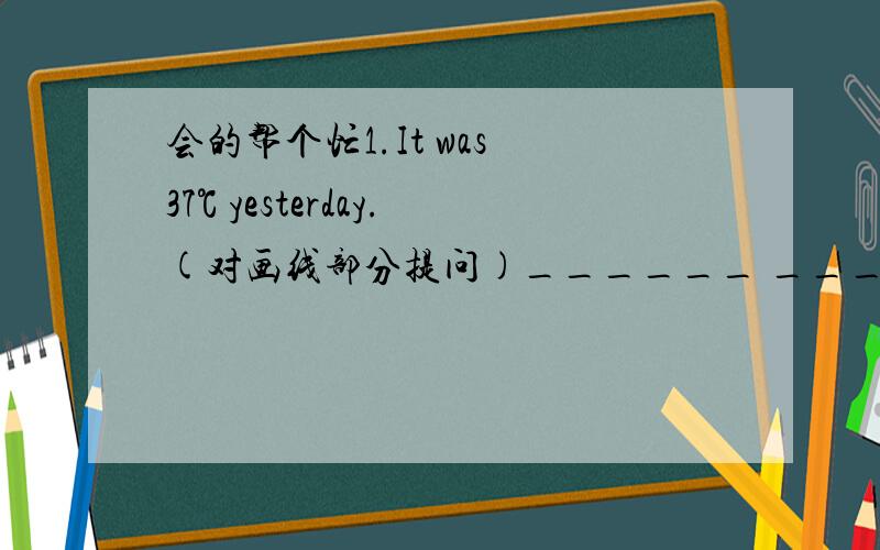 会的帮个忙1.It was 37℃ yesterday.(对画线部分提问)______ ______ the tempe