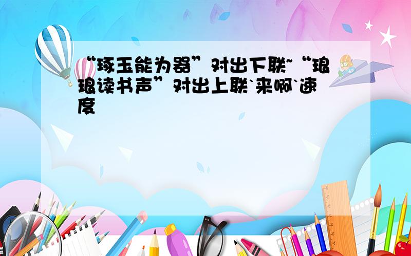 “琢玉能为器”对出下联~“琅琅读书声”对出上联`来啊`速度