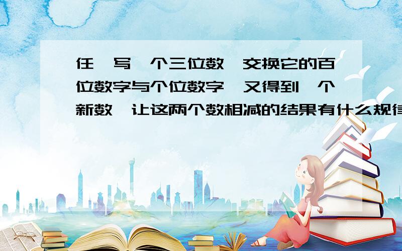 任一写一个三位数,交换它的百位数字与个位数字,又得到一个新数,让这两个数相减的结果有什么规律吗?