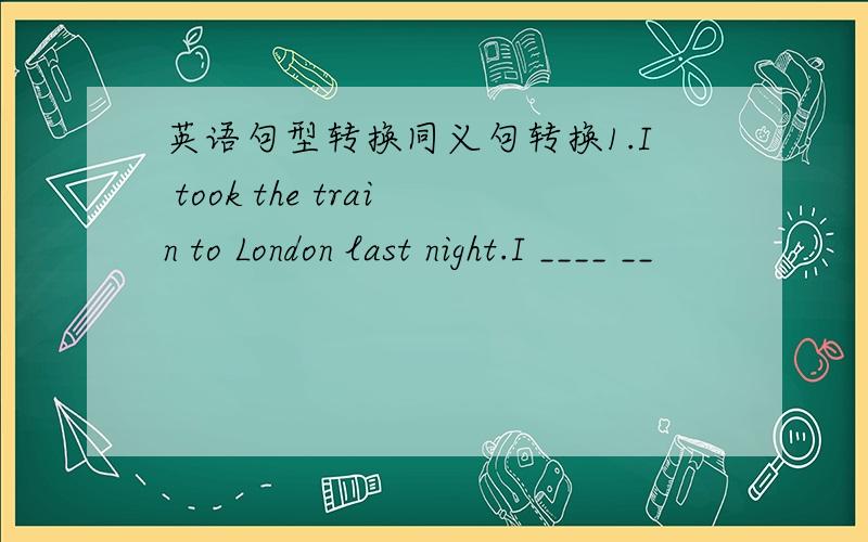 英语句型转换同义句转换1.I took the train to London last night.I ____ __