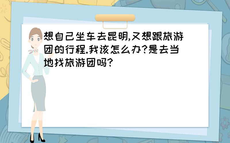 想自己坐车去昆明,又想跟旅游团的行程.我该怎么办?是去当地找旅游团吗?