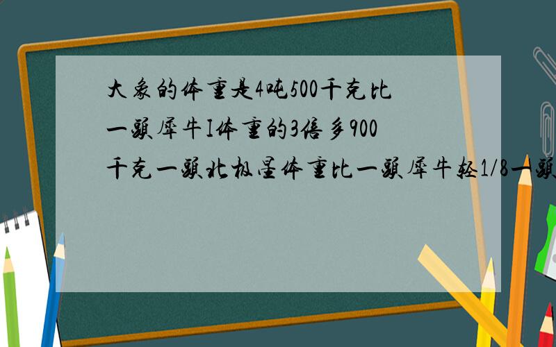 大象的体重是4吨500千克比一头犀牛I体重的3倍多900千克一头北极星体重比一头犀牛轻1/8一头北极熊中多少