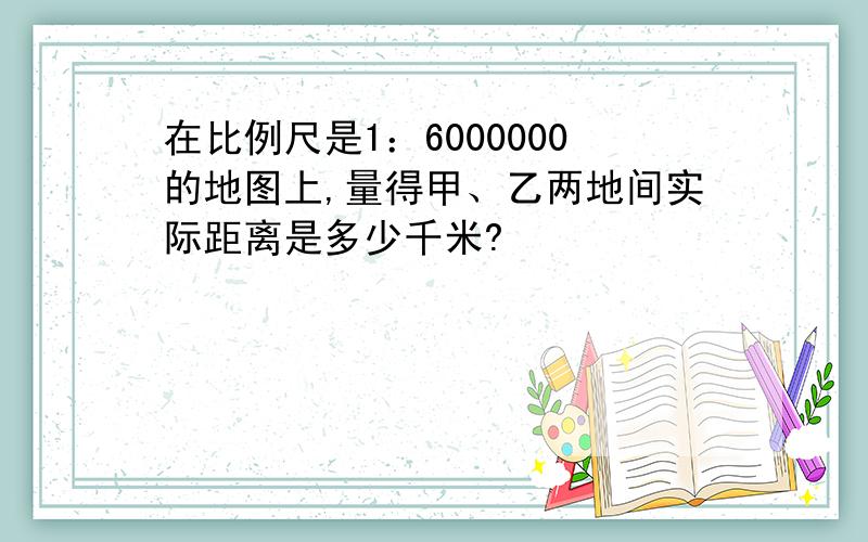 在比例尺是1：6000000的地图上,量得甲、乙两地间实际距离是多少千米?