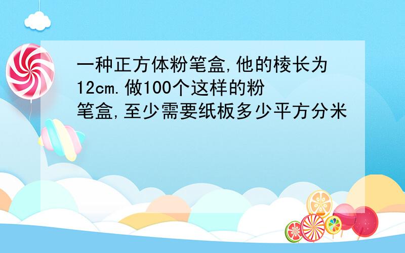 一种正方体粉笔盒,他的棱长为12cm.做100个这样的粉笔盒,至少需要纸板多少平方分米