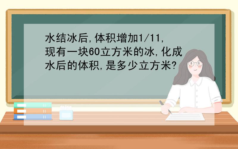 水结冰后,体积增加1/11,现有一块60立方米的冰,化成水后的体积,是多少立方米?