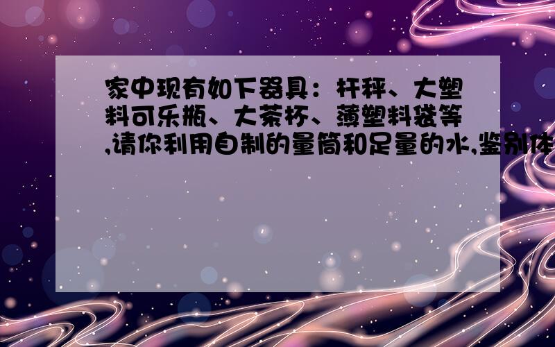 家中现有如下器具：杆秤、大塑料可乐瓶、大茶杯、薄塑料袋等,请你利用自制的量筒和足量的水,鉴别体育课中使用的铅球是否是纯铅