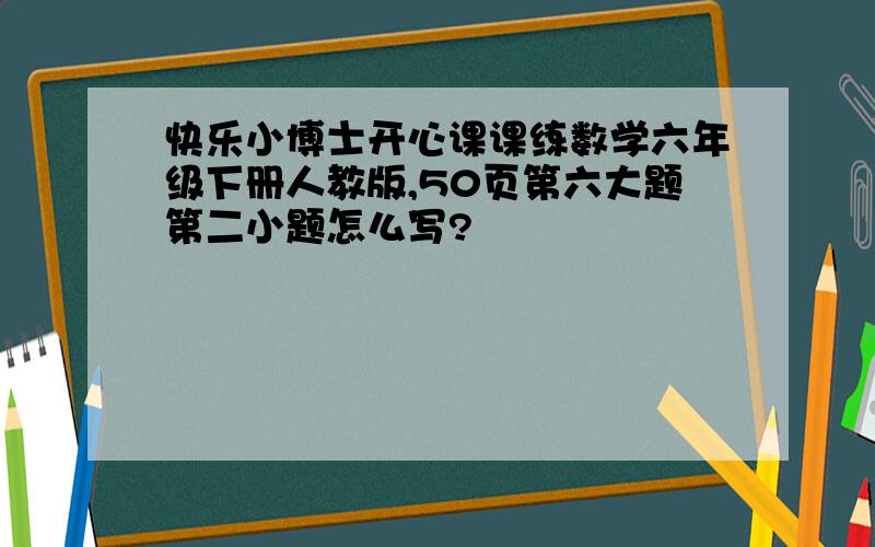 快乐小博士开心课课练数学六年级下册人教版,50页第六大题第二小题怎么写?