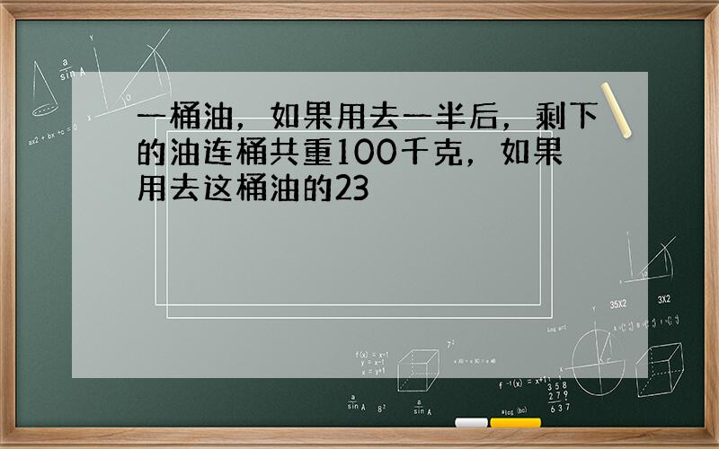 一桶油，如果用去一半后，剩下的油连桶共重100千克，如果用去这桶油的23