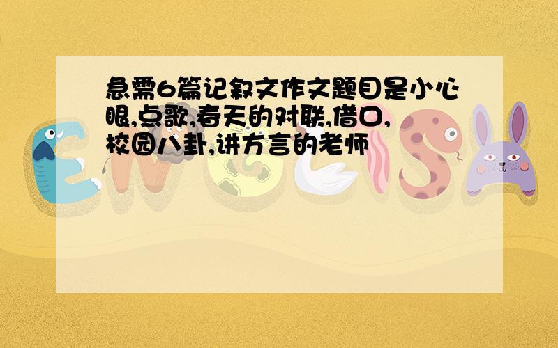 急需6篇记叙文作文题目是小心眼,点歌,春天的对联,借口,校园八卦,讲方言的老师