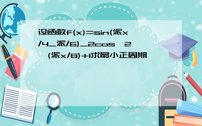 设函数f(x)=sin(派x/4_派/6)_2cos^2*(派x/8)+1求最小正周期