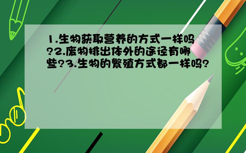 1.生物获取营养的方式一样吗?2.废物排出体外的途径有哪些?3.生物的繁殖方式都一样吗?