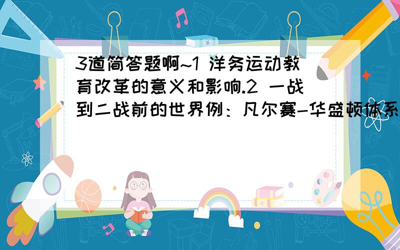 3道简答题啊~1 洋务运动教育改革的意义和影响.2 一战到二战前的世界例：凡尔赛-华盛顿体系、经济危机、德意日走上法西斯