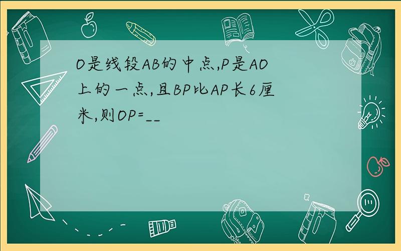 O是线段AB的中点,P是AO上的一点,且BP比AP长6厘米,则OP=__