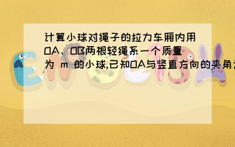 计算小球对绳子的拉力车厢内用OA、OB两根轻绳系一个质量为 m 的小球,已知OA与竖直方向的夹角为θ,OB绳子水平,如图