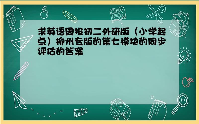 求英语周报初二外研版（小学起点）柳州专版的第七模块的同步评估的答案