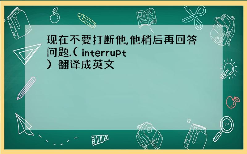 现在不要打断他,他稍后再回答问题.( interrupt）翻译成英文