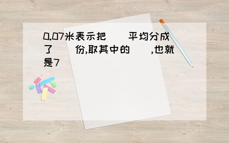 0.07米表示把()平均分成了()份,取其中的(),也就是7()