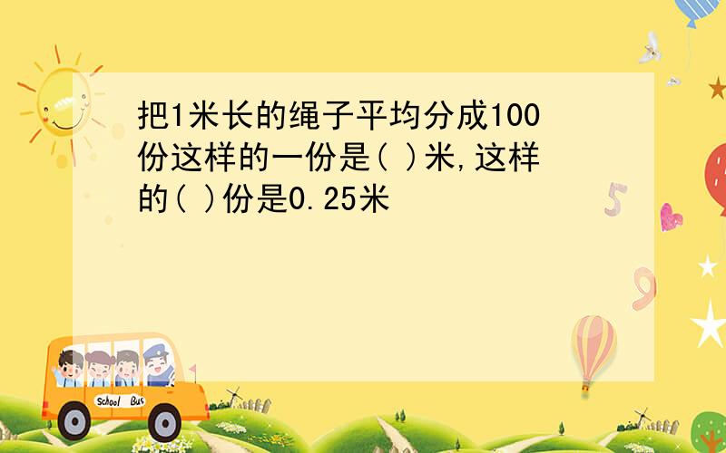 把1米长的绳子平均分成100份这样的一份是( )米,这样的( )份是0.25米